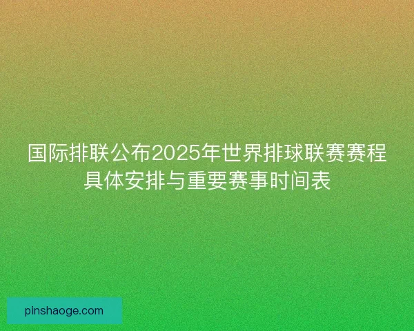 国际排联公布2025年世界排球联赛赛程具体安排与重要赛事时间表