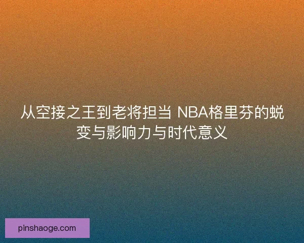 从空接之王到老将担当 NBA格里芬的蜕变与影响力与时代意义