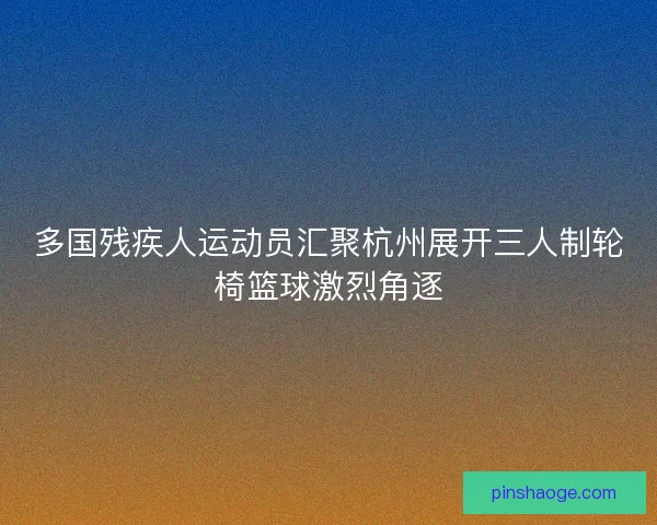 多国残疾人运动员汇聚杭州展开三人制轮椅篮球激烈角逐