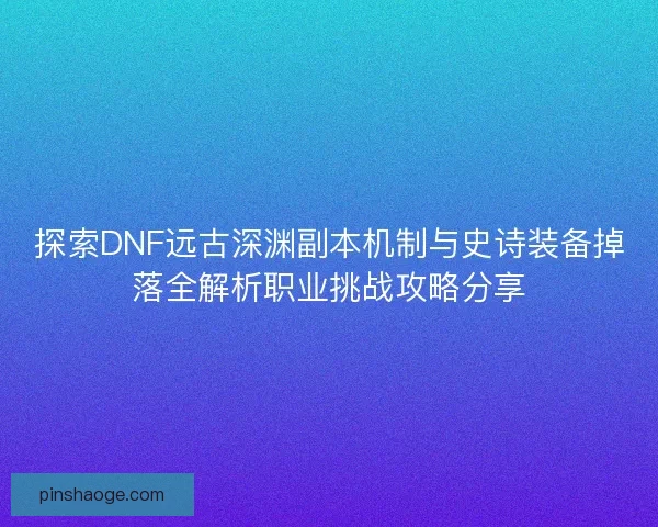 探索DNF远古深渊副本机制与史诗装备掉落全解析职业挑战攻略分享