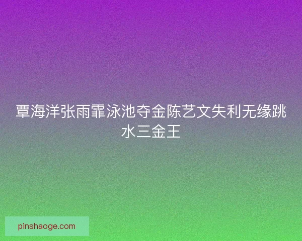 覃海洋张雨霏泳池夺金陈艺文失利无缘跳水三金王