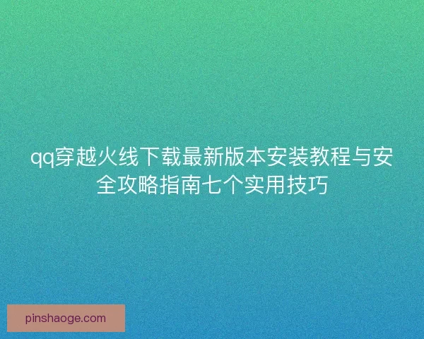 qq穿越火线下载最新版本安装教程与安全攻略指南七个实用技巧