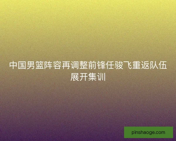 中国男篮阵容再调整前锋任骏飞重返队伍展开集训